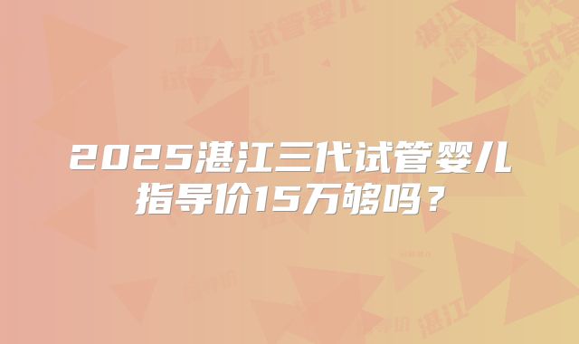 2025湛江三代试管婴儿指导价15万够吗？