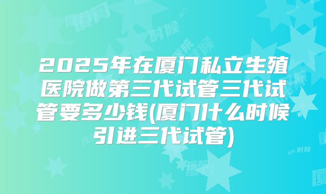2025年在厦门私立生殖医院做第三代试管三代试管要多少钱(厦门什么时候引进三代试管)