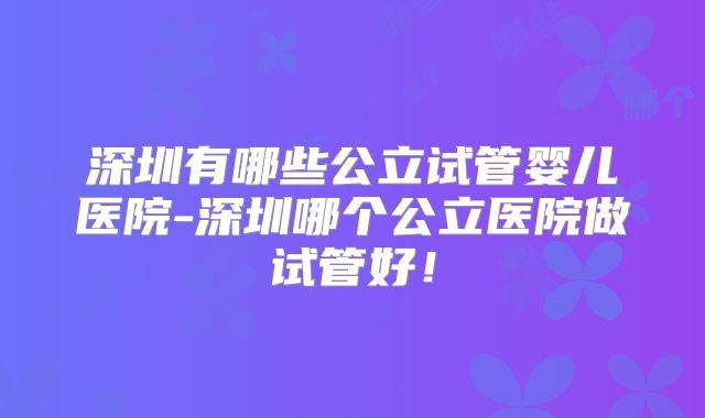 深圳有哪些公立试管婴儿医院-深圳哪个公立医院做试管好！