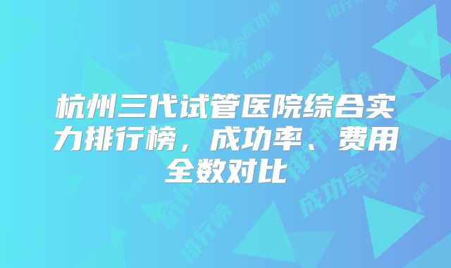 杭州三代试管医院综合实力排行榜,成功率、费用全数对比