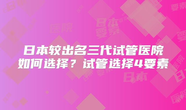 日本较出名三代试管医院如何选择？试管选择4要素
