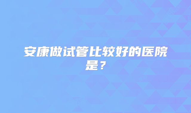 安康做试管比较好的医院是？