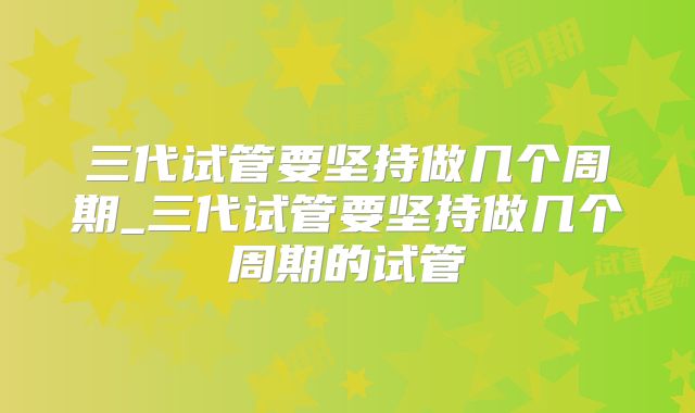 三代试管要坚持做几个周期_三代试管要坚持做几个周期的试管