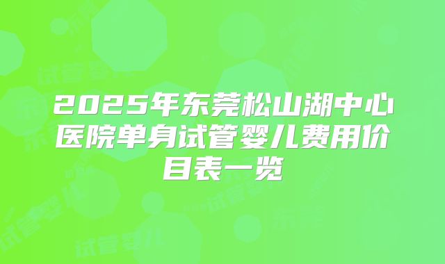 2025年东莞松山湖中心医院单身试管婴儿费用价目表一览