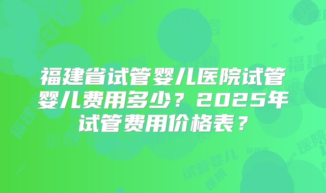 福建省试管婴儿医院试管婴儿费用多少？2025年试管费用价格表？