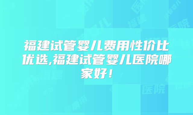 福建试管婴儿费用性价比优选,福建试管婴儿医院哪家好！