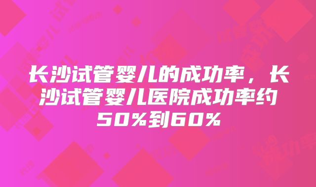 长沙试管婴儿的成功率，长沙试管婴儿医院成功率约50%到60%