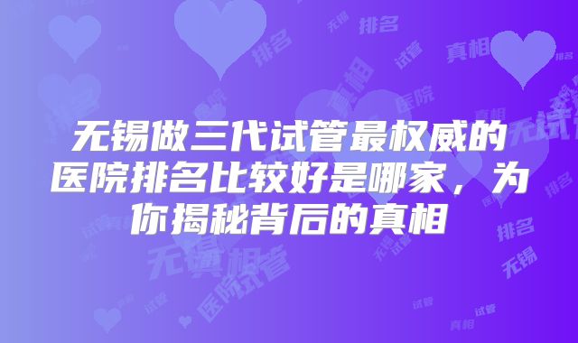 无锡做三代试管最权威的医院排名比较好是哪家，为你揭秘背后的真相