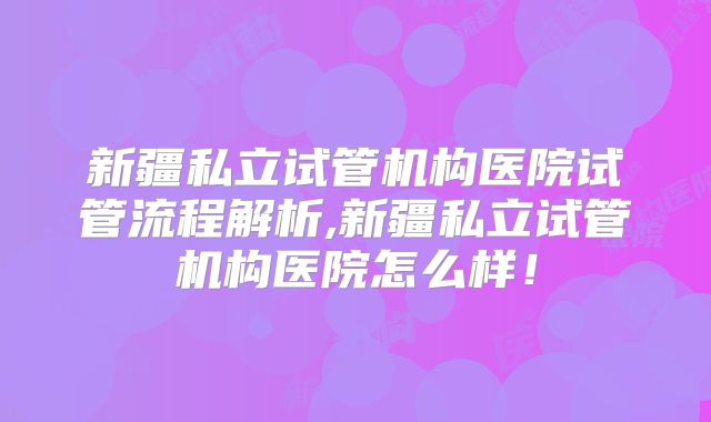 新疆私立试管机构医院试管流程解析,新疆私立试管机构医院怎么样!