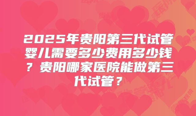 2025年贵阳第三代试管婴儿需要多少费用多少钱?贵阳哪家医院能做第三代试管?