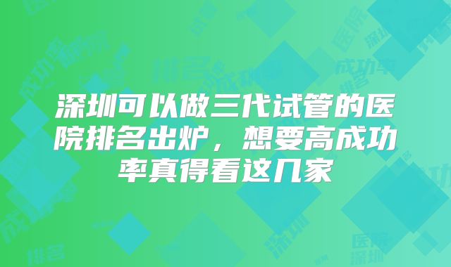 深圳可以做三代试管的医院排名出炉,想要高成功率真得看这几家