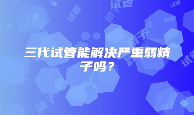 三代试管能解决严重弱精子吗?