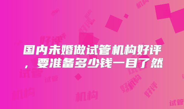 国内未婚做试管机构好评，要准备多少钱一目了然