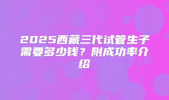 2025西藏三代试管生子需要多少钱？附成功率介绍