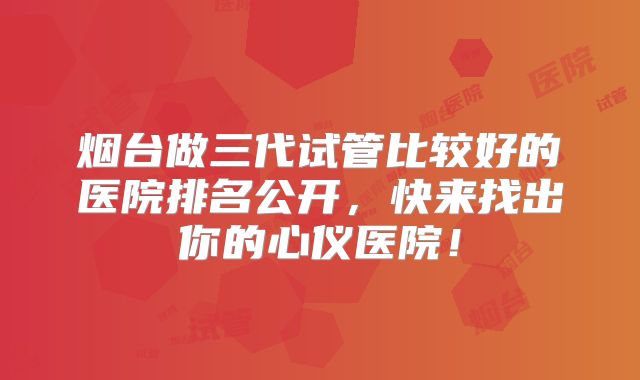 烟台做三代试管比较好的医院排名公开，快来找出你的心仪医院！
