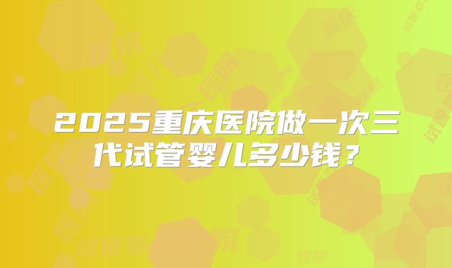 2025重庆医院做一次三代试管婴儿多少钱？