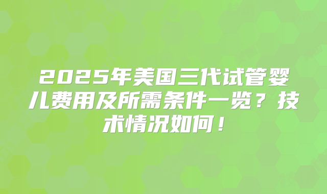 2025年美国三代试管婴儿费用及所需条件一览？技术情况如何！