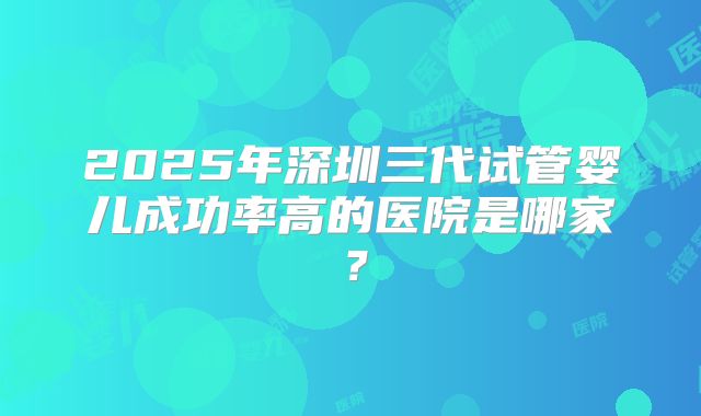 2025年深圳三代试管婴儿成功率高的医院是哪家？