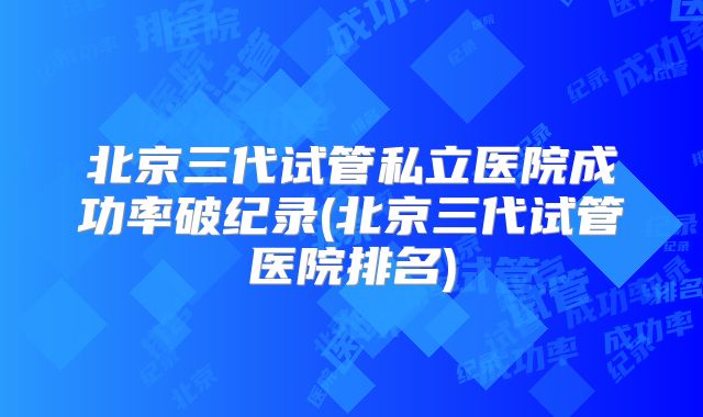 北京三代试管私立医院成功率破纪录(北京三代试管医院排名)