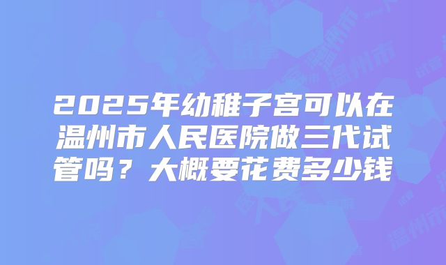 2025年幼稚子宫可以在温州市人民医院做三代试管吗？大概要花费多少钱