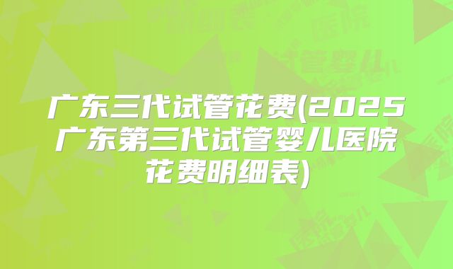 广东三代试管花费(2025广东第三代试管婴儿医院花费明细表)