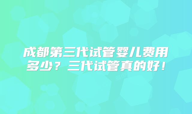 成都第三代试管婴儿费用多少？三代试管真的好！