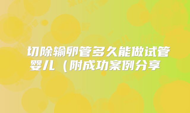 ​切除输卵管多久能做试管婴儿（附成功案例分享