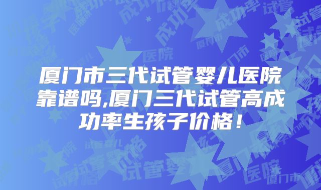厦门市三代试管婴儿医院靠谱吗,厦门三代试管高成功率生孩子价格！