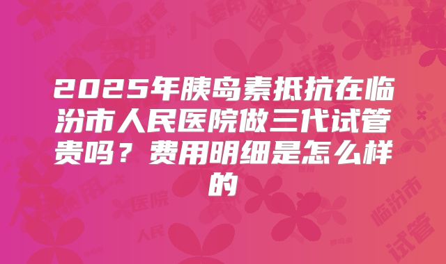 2025年胰岛素抵抗在临汾市人民医院做三代试管贵吗?费用明细是怎么样的