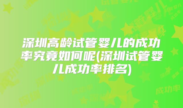 深圳高龄试管婴儿的成功率究竟如何呢(深圳试管婴儿成功率排名)