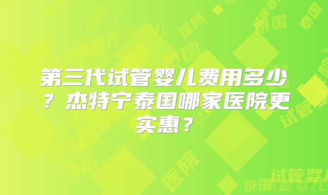 第三代试管婴儿费用多少？杰特宁泰国哪家医院更实惠？