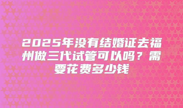 2025年没有结婚证去福州做三代试管可以吗?需要花费多少钱