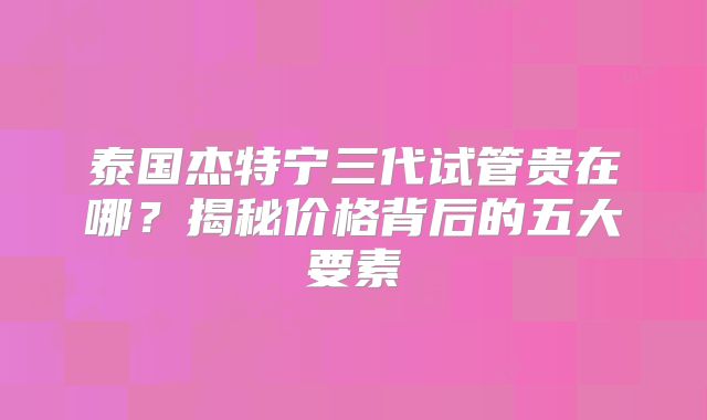 泰国杰特宁三代试管贵在哪？揭秘价格背后的五大要素