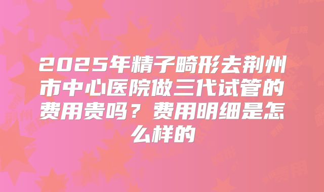 2025年精子畸形去荆州市中心医院做三代试管的费用贵吗?费用明细是怎么样的