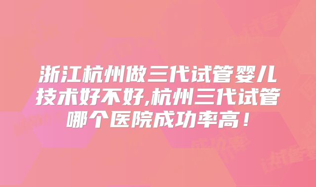 浙江杭州做三代试管婴儿技术好不好,杭州三代试管哪个医院成功率高!