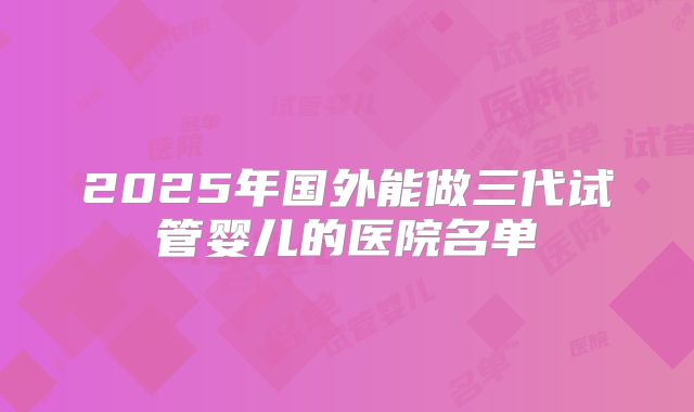 2025年国外能做三代试管婴儿的医院名单