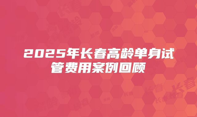 2025年长春高龄单身试管费用案例回顾