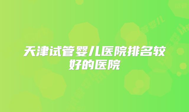天津试管婴儿医院排名较好的医院