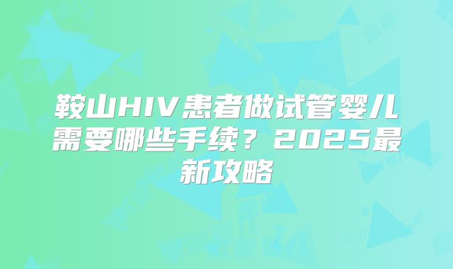 鞍山HIV患者做试管婴儿需要哪些手续?2025最新攻略