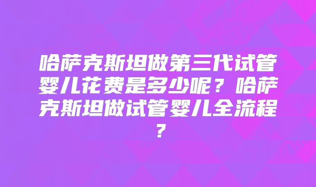 哈萨克斯坦做第三代试管婴儿花费是多少呢？哈萨克斯坦做试管婴儿全流程？