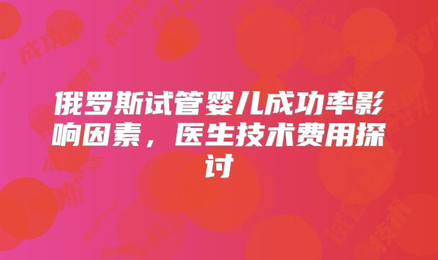 俄罗斯试管婴儿成功率影响因素，医生技术费用探讨