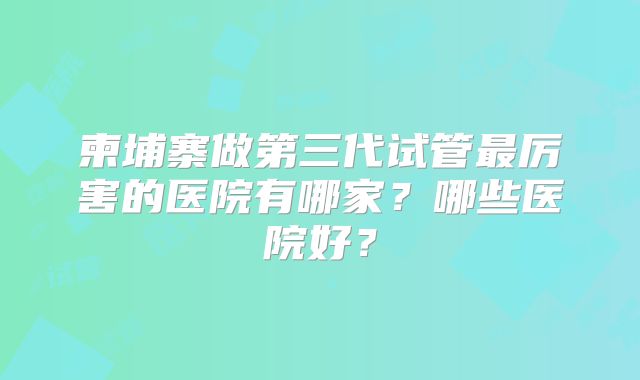 柬埔寨做第三代试管最厉害的医院有哪家？哪些医院好？