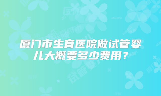 厦门市生育医院做试管婴儿大概要多少费用？
