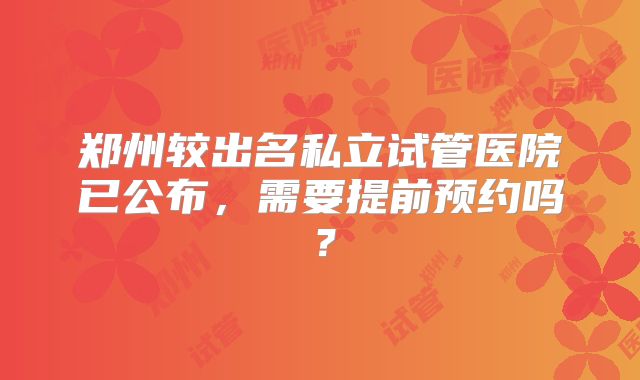 郑州较出名私立试管医院已公布,需要提前预约吗?