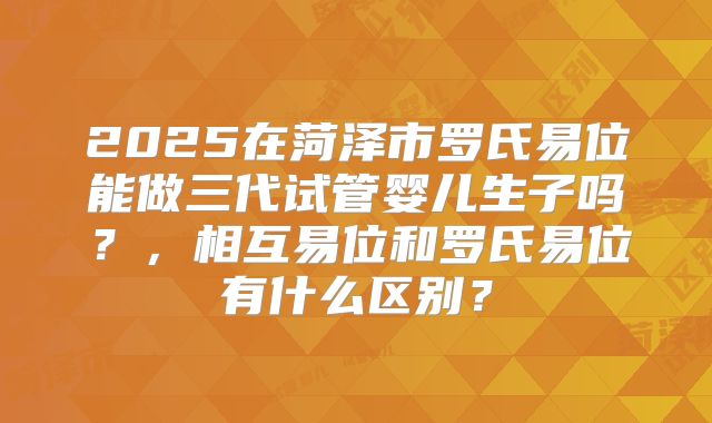 2025在菏泽市罗氏易位能做三代试管婴儿生子吗？，相互易位和罗氏易位有什么区别？