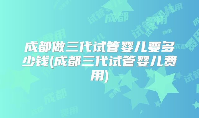 成都做三代试管婴儿要多少钱(成都三代试管婴儿费用)