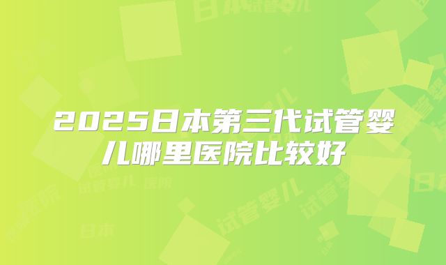 2025日本第三代试管婴儿哪里医院比较好