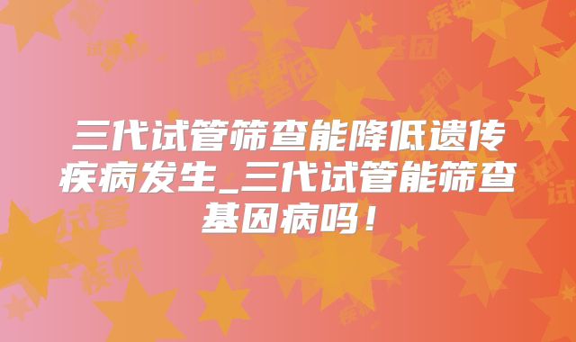 三代试管筛查能降低遗传疾病发生_三代试管能筛查基因病吗！