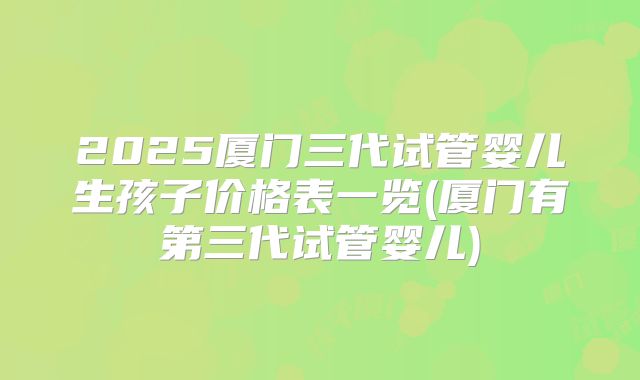 2025厦门三代试管婴儿生孩子价格表一览(厦门有第三代试管婴儿)