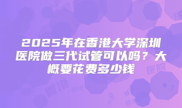 2025年在香港大学深圳医院做三代试管可以吗?大概要花费多少钱